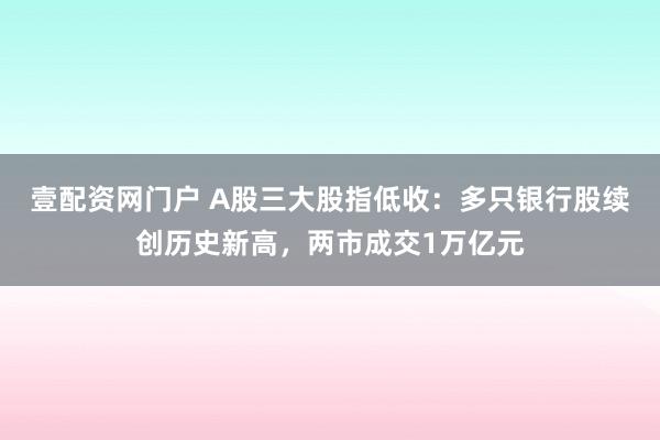 壹配资网门户 A股三大股指低收：多只银行股续创历史新高，两市成交1万亿元