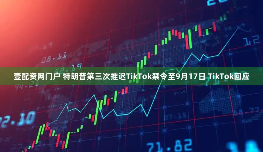 壹配资网门户 特朗普第三次推迟TikTok禁令至9月17日 TikTok回应