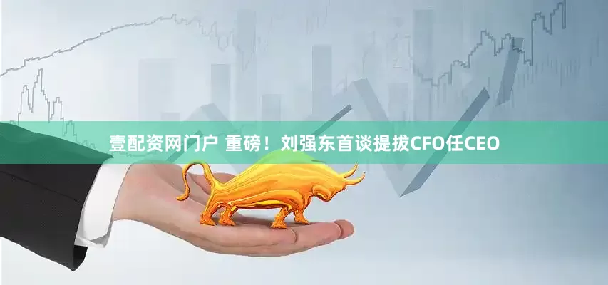 壹配资网门户 重磅！刘强东首谈提拔CFO任CEO