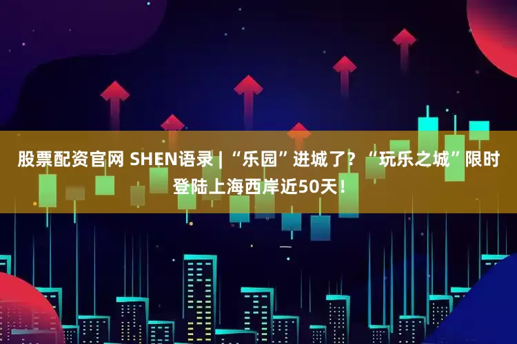 股票配资官网 SHEN语录 | “乐园”进城了？“玩乐之城”限时登陆上海西岸近50天！