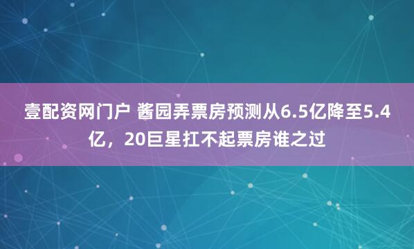 壹配资网门户 酱园弄票房预测从6.5亿降至5.4亿，20巨星扛不起票房谁之过