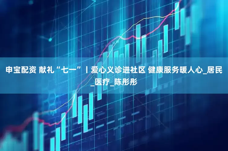 申宝配资 献礼“七一”丨爱心义诊进社区 健康服务暖人心_居民_医疗_陈彤彤
