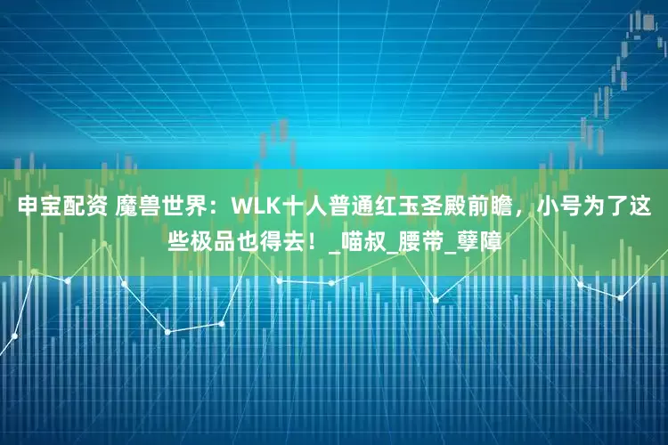 申宝配资 魔兽世界：WLK十人普通红玉圣殿前瞻，小号为了这些极品也得去！_喵叔_腰带_孽障