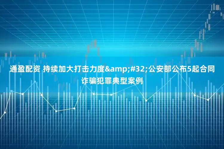 通盈配资 持续加大打击力度 公安部公布5起合同诈骗犯罪典型案例