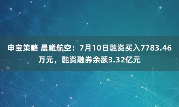 申宝策略 晨曦航空：7月10日融资买入7783.46万元，融资融券余额3.32亿元