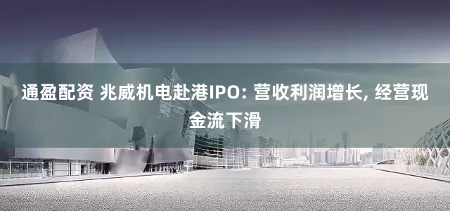 通盈配资 兆威机电赴港IPO: 营收利润增长, 经营现金流下滑