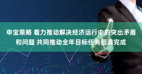 申宝策略 着力推动解决经济运行中的突出矛盾和问题 共同推动全年目标任务圆满完成