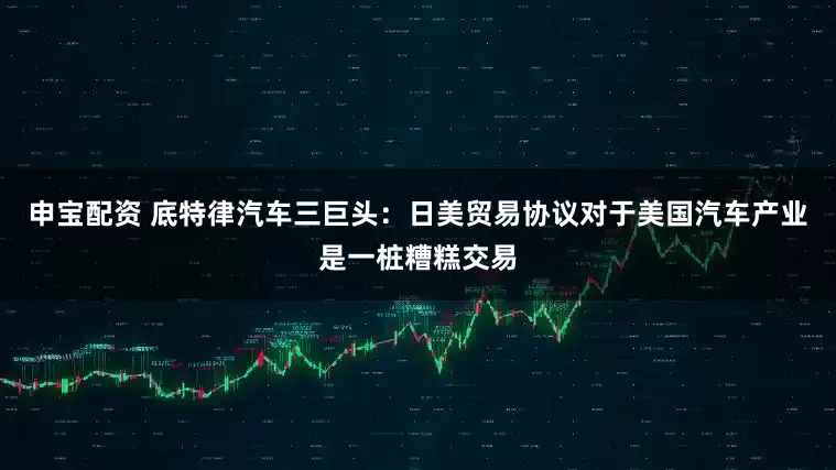 申宝配资 底特律汽车三巨头：日美贸易协议对于美国汽车产业是一桩糟糕交易