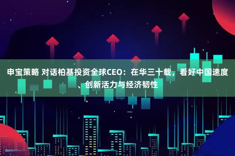 申宝策略 对话柏基投资全球CEO：在华三十载，看好中国速度、创新活力与经济韧性