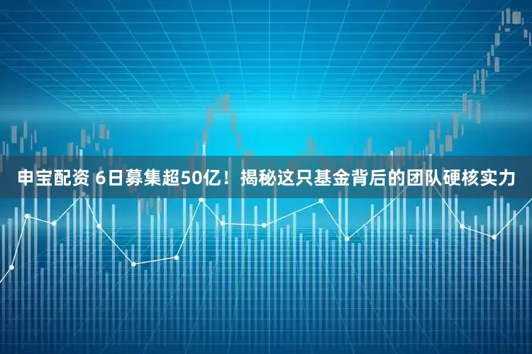 申宝配资 6日募集超50亿！揭秘这只基金背后的团队硬核实力