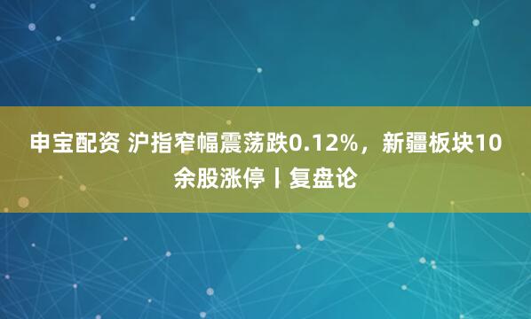 申宝配资 沪指窄幅震荡跌0.12%，新疆板块10余股涨停丨复盘论