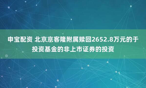 申宝配资 北京京客隆附属赎回2652.8万元的于投资基金的非上市证券的投资