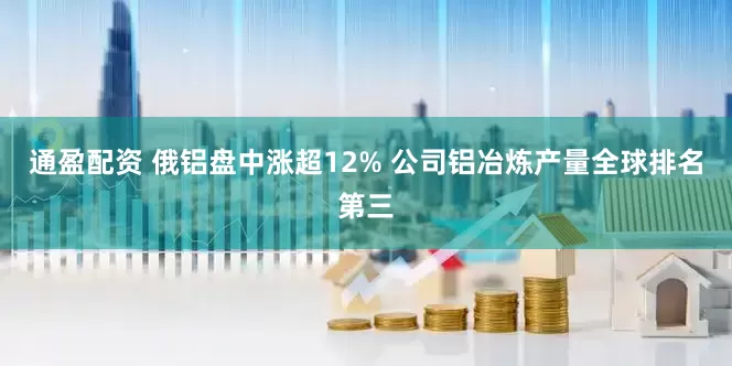 通盈配资 俄铝盘中涨超12% 公司铝冶炼产量全球排名第三