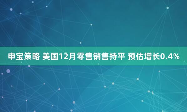 申宝策略 美国12月零售销售持平 预估增长0.4%