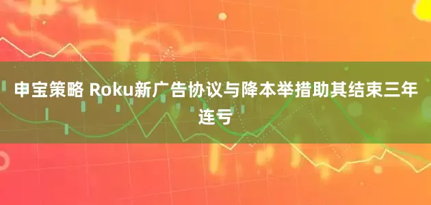 申宝策略 Roku新广告协议与降本举措助其结束三年连亏