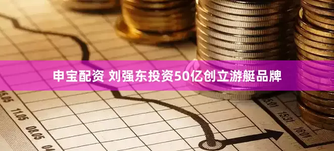 申宝配资 刘强东投资50亿创立游艇品牌